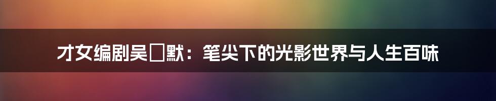 才女编剧吴沚默:笔尖下的光影世界与人生百味