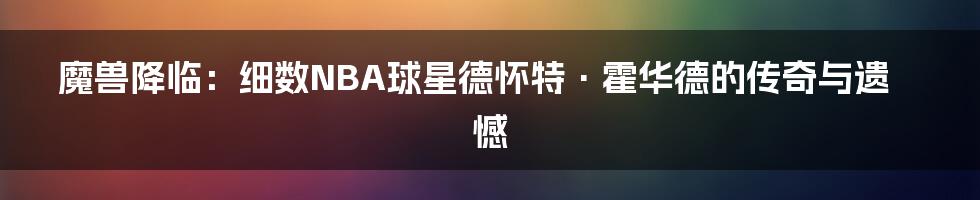 魔兽降临:细数NBA球星德怀特·霍华德的传奇与遗憾