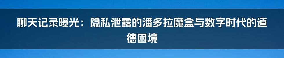 聊天记录曝光:隐私泄露的潘多拉魔盒与数字时代的道德困境