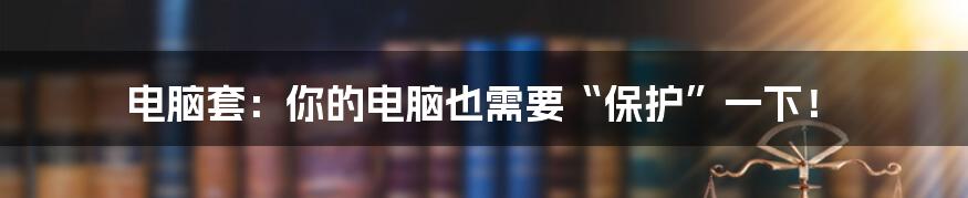 电脑套：你的电脑也需要“保护”一下！