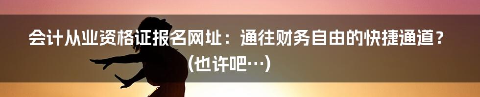 会计从业资格证报名网址:通往财务自由的快捷通道?(也许吧…)