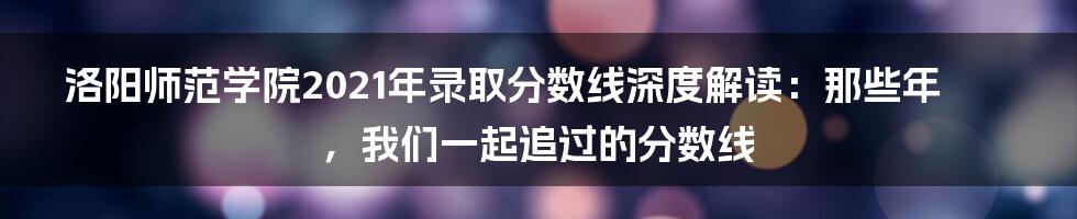 洛阳师范学院2021年录取分数线深度解读:那些年,我们一起追过的分数线