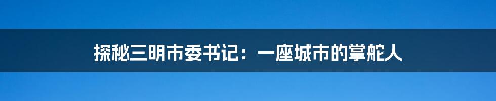 探秘三明市委书记:一座城市的掌舵人