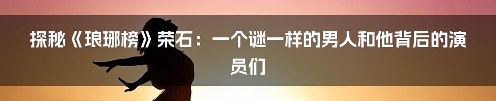 探秘《琅琊榜》荣石:一个谜一样的男人和他背后的演员们