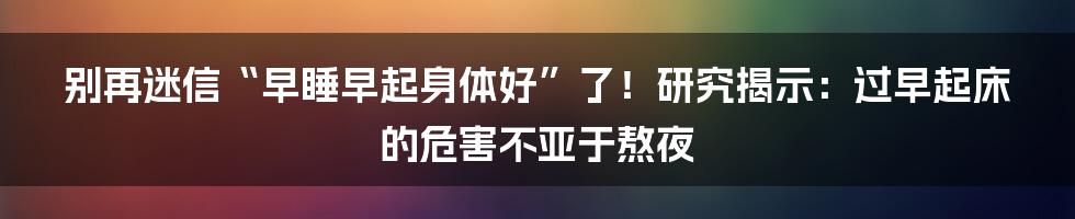 别再迷信“早睡早起身体好”了！研究揭示：过早起床的危害不亚于熬夜