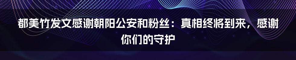 都美竹发文感谢朝阳公安和粉丝:真相终将到来,感谢你们的守护