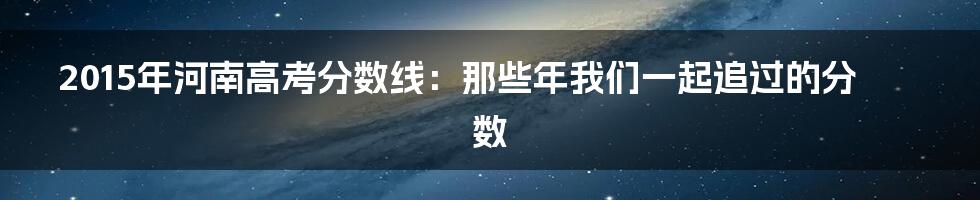 2015年河南高考分数线：那些年我们一起追过的分数