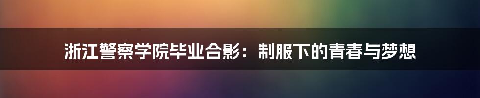 浙江警察学院毕业合影：制服下的青春与梦想