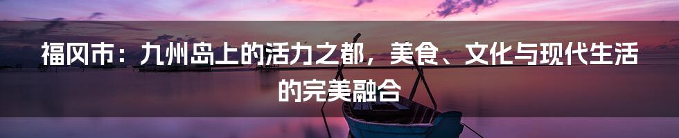 福冈市：九州岛上的活力之都，美食、文化与现代生活的完美融合