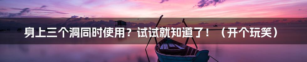 身上三个洞同时使用?试试就知道了!(开个玩笑)