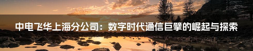 中电飞华上海分公司:数字时代通信巨擘的崛起与探索