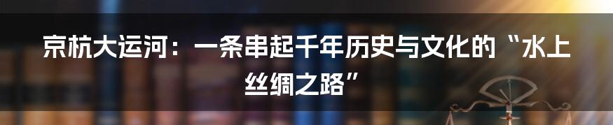 京杭大运河：一条串起千年历史与文化的“水上丝绸之路”