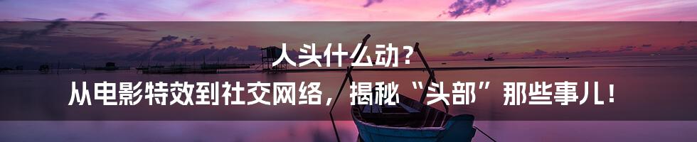 人头什么动？ 从电影特效到社交网络，揭秘“头部”那些事儿！