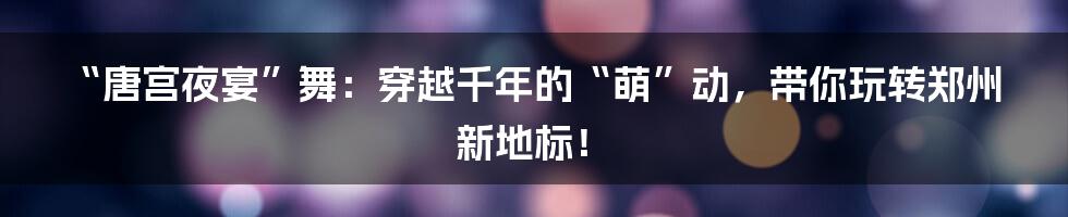 “唐宫夜宴”舞：穿越千年的“萌”动，带你玩转郑州新地标！