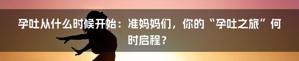 孕吐从什么时候开始：准妈妈们，你的“孕吐之旅”何时启程？