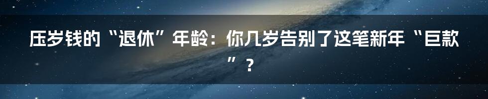 压岁钱的“退休”年龄：你几岁告别了这笔新年“巨款”？