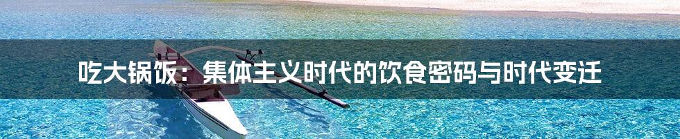 吃大锅饭:集体主义时代的饮食密码与时代变迁