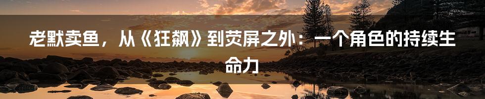 老默卖鱼,从《狂飙》到荧屏之外:一个角色的持续生命力