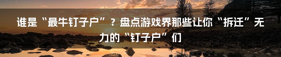 谁是“最牛钉子户”？盘点游戏界那些让你“拆迁”无力的“钉子户”们