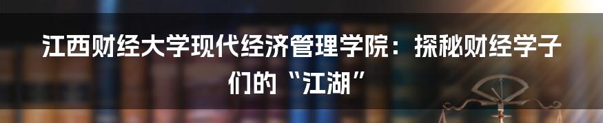 江西财经大学现代经济管理学院：探秘财经学子们的“江湖”