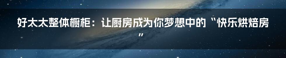 好太太整体橱柜：让厨房成为你梦想中的“快乐烘焙房”