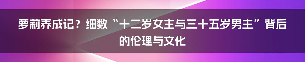 萝莉养成记？细数“十二岁女主与三十五岁男主”背后的伦理与文化