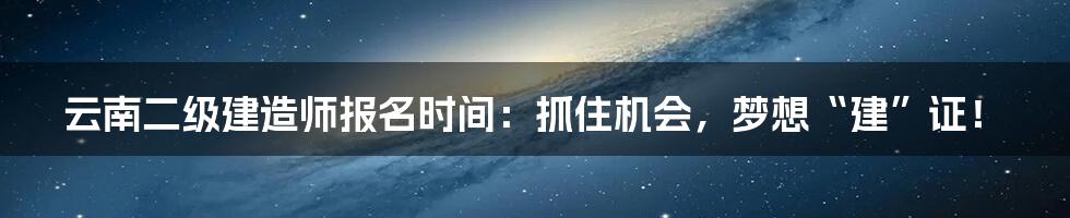 云南二级建造师报名时间:抓住机会,梦想“建”证!