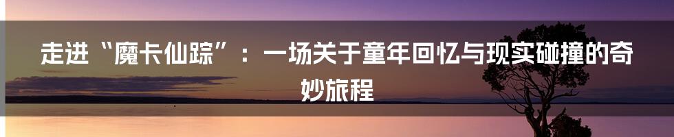 走进“魔卡仙踪”：一场关于童年回忆与现实碰撞的奇妙旅程