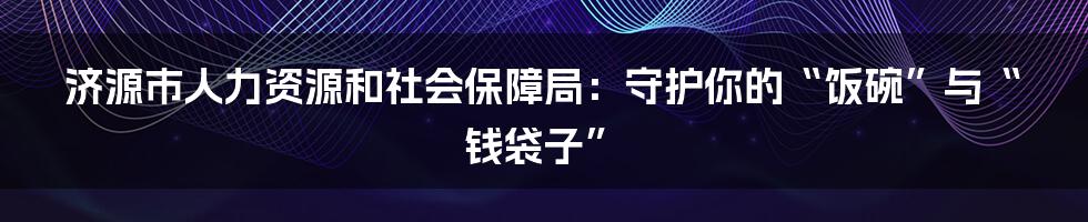济源市人力资源和社会保障局:守护你的“饭碗”与“钱袋子”