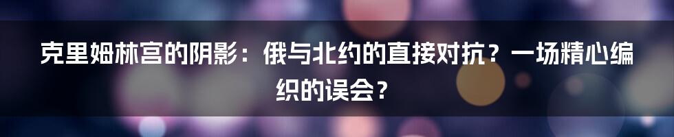 克里姆林宫的阴影：俄与北约的直接对抗？一场精心编织的误会？