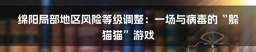 绵阳局部地区风险等级调整:一场与病毒的“躲猫猫”游戏