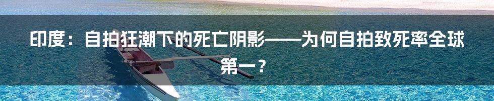 印度：自拍狂潮下的死亡阴影——为何自拍致死率全球第一？