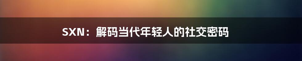 SXN:解码当代年轻人的社交密码