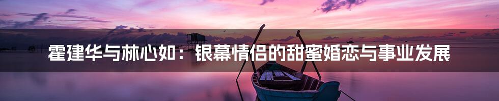 霍建华与林心如：银幕情侣的甜蜜婚恋与事业发展