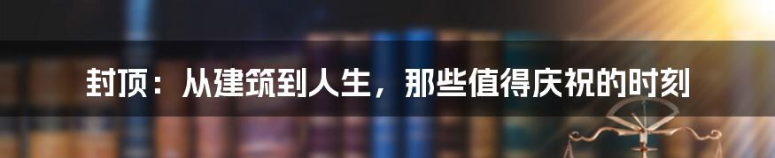 封顶：从建筑到人生，那些值得庆祝的时刻