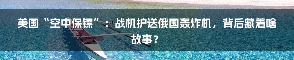 美国“空中保镖”：战机护送俄国轰炸机，背后藏着啥故事？
