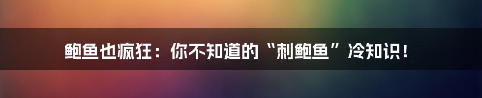 鲍鱼也疯狂：你不知道的“刺鲍鱼”冷知识！