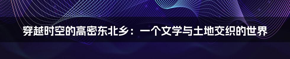 穿越时空的高密东北乡：一个文学与土地交织的世界