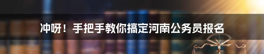 冲呀！手把手教你搞定河南公务员报名
