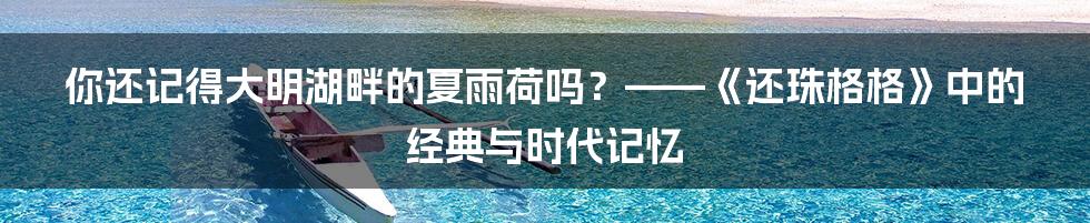 你还记得大明湖畔的夏雨荷吗?——《还珠格格》中的经典与时代记忆