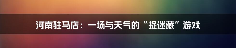 河南驻马店：一场与天气的“捉迷藏”游戏