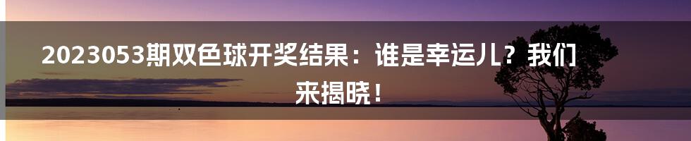 2023053期双色球开奖结果:谁是幸运儿?我们来揭晓!