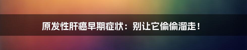 原发性肝癌早期症状：别让它偷偷溜走！