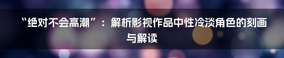 “绝对不会高潮”：解析影视作品中性冷淡角色的刻画与解读