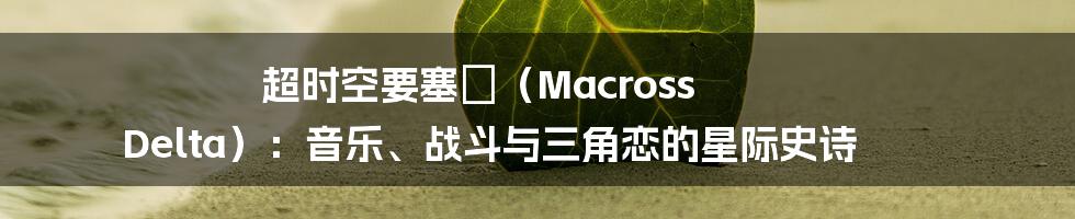 超时空要塞Δ（Macross Delta）：音乐、战斗与三角恋的星际史诗
