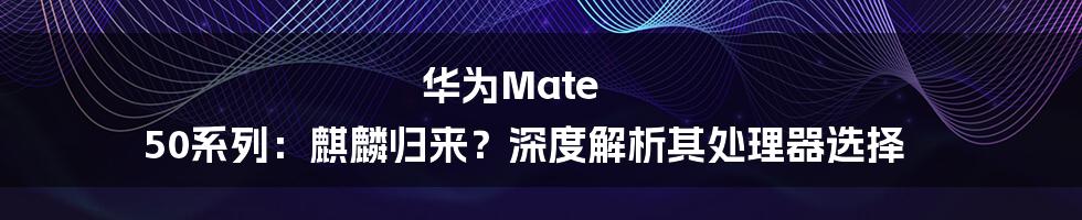 华为Mate 50系列：麒麟归来？深度解析其处理器选择