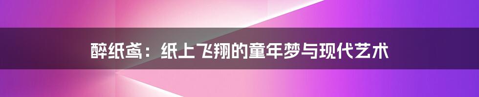 醉纸鸢：纸上飞翔的童年梦与现代艺术