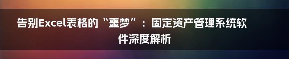 告别Excel表格的“噩梦”:固定资产管理系统软件深度解析