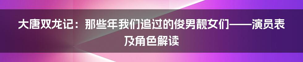 大唐双龙记:那些年我们追过的俊男靓女们——演员表及角色解读