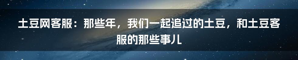 土豆网客服:那些年,我们一起追过的土豆,和土豆客服的那些事儿